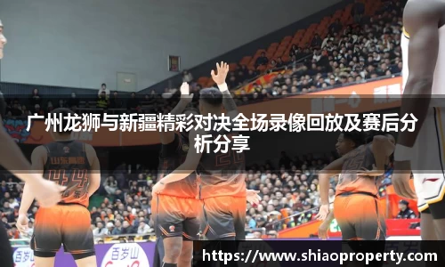 广州龙狮与新疆精彩对决全场录像回放及赛后分析分享